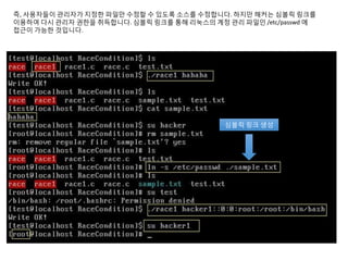 즉, 사용자들이 관리자가 지정한 파일만 수정할 수 있도록 소스를 수정합니다. 하지만 해커는 심볼릭 링크를
이용하여 다시 관리자 권한을 취득합니다. 심볼릭 링크를 통해 리눅스의 계정 관리 파일인 /etc/passwd 에
접근이 가능한 것입니다.
심볼릭 링크 생성
 