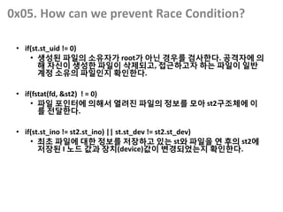 • if(st.st_uid != 0)
• 생성된 파일의 소유자가 root가 아닌 경우를 검사한다. 공격자에 의
해 자신이 생성한 파일이 삭제되고, 접근하고자 하는 파일이 일반
계정 소유의 파일인지 확인한다.
• if(fstat(fd, &st2) ! = 0)
• 파일 포인터에 의해서 열려진 파일의 정보를 모아 st2구조체에 이
를 전달한다.
• if(st.st_ino != st2.st_ino) || st.st_dev != st2.st_dev)
• 최초 파일에 대한 정보를 저장하고 있는 st와 파일을 연 후의 st2에
저장된 I 노드 값과 장치(device)값이 변경되었는지 확인한다.
 