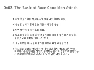1. 취약 프로그램이 생성하는 임시 파일의 이름을 파악.
2. 생성될 임시 파일과 같은 이름의 파일을 생성.
3. 이에 대한 심볼릭 링크를 생성.
4. 원본 파일을 지운 채 취약 프로그램이 심볼릭 링크를 건 파일과
같은 파일을 생성할 때를 기다린다.
5. 생성되었을 때, 심볼릭 링크를 이용해 파일 내용을 변경.
6. 시스템은 변경된 파일을 자신이 생성한 임시 파일로 생각하고
프로세스를 진행시킬 것이고, 공격자는 관리자 권한으로 실행되는
프로그램에 끼어들어 무언가를 할 수 있는 여지를 만든다.
 
