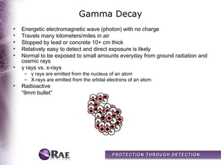Gamma Decay
•   Energetic electromagnetic wave (photon) with no charge
•   Travels many kilometers/miles in air
•   Stopped by lead or concrete 10+ cm thick
•   Relatively easy to detect and direct exposure is likely
•   Normal to be exposed to small amounts everyday from ground radiation and
    cosmic rays
•   γ rays vs. x-rays
     – γ rays are emitted from the nucleus of an atom
     – X-rays are emitted from the orbital electrons of an atom
•   Radioactive
    “9mm bullet”
 