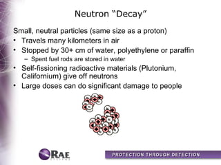 Neutron “Decay”
Small, neutral particles (same size as a proton)
• Travels many kilometers in air
• Stopped by 30+ cm of water, polyethylene or paraffin
   – Spent fuel rods are stored in water
• Self-fissioning radioactive materials (Plutonium,
  Californium) give off neutrons
• Large doses can do significant damage to people
 