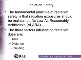 Radiation Safety

• The fundamental principle of radiation
  safety is that radiation exposures should
  be maintained As Low As Reasonably
  Achievable (ALARA).
• The three factors influencing radiation
  dose are:
  – Time
  – Distance
  – Shielding
 