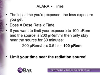 ALARA - Time

• The less time you’re exposed, the less exposure
  you get
• Dose = Dose Rate x Time
• If you want to limit your exposure to 100 µRem
  and the source is 200 µRem/hr then only stay
  near the source for 30 minutes:
          200 µRem/hr x 0.5 hr = 100 µRem

• Limit your time near the radiation source!
 