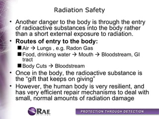 Radiation Safety
• Another danger to the body is through the entry
  of radioactive substances into the body rather
  than a short external exposure to radiation.
• Routes of entry to the body:
  s Air  Lungs , e.g. Radon Gas
  s Food, drinking water  Mouth  Bloodstream, GI
    tract
  s Body Cuts  Bloodstream
• Once in the body, the radioactive substance is
  the “gift that keeps on giving”
• However, the human body is very resilient, and
  has very efficient repair mechanisms to deal with
  small, normal amounts of radiation damage
 