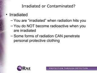 Irradiated or Contaminated?

• Irradiated
  – You are “irradiated” when radiation hits you
  – You do NOT become radioactive when you
    are irradiated
  – Some forms of radiation CAN penetrate
    personal protective clothing
 