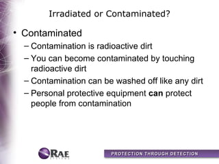 Irradiated or Contaminated?

• Contaminated
  – Contamination is radioactive dirt
  – You can become contaminated by touching
    radioactive dirt
  – Contamination can be washed off like any dirt
  – Personal protective equipment can protect
    people from contamination
 