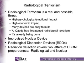 Radiological Terrorism
• Radiological Terrorism is a real and possible
  threat
  –   High psychological/emotional impact
  –   High economic impact
  –   Many devices are easy to build
  –   Al Qaeda has threatened radiological terrorism
  –   It’s already being done
• Improvised Nuclear Device
• Radiological Dispersion Devices (RDDs)
• Radiation detection covers two letters of CBRNE
  preparedness: Radiological and Nuclear
 