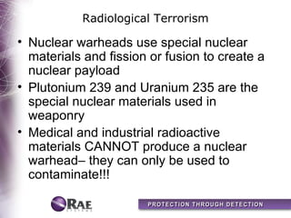 Radiological Terrorism

• Nuclear warheads use special nuclear
  materials and fission or fusion to create a
  nuclear payload
• Plutonium 239 and Uranium 235 are the
  special nuclear materials used in
  weaponry
• Medical and industrial radioactive
  materials CANNOT produce a nuclear
  warhead– they can only be used to
  contaminate!!!
 