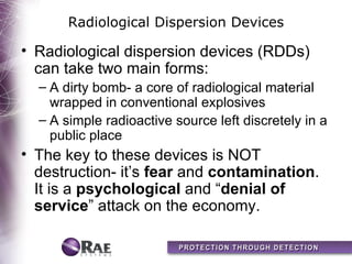Radiological Dispersion Devices

• Radiological dispersion devices (RDDs)
  can take two main forms:
  – A dirty bomb- a core of radiological material
    wrapped in conventional explosives
  – A simple radioactive source left discretely in a
    public place
• The key to these devices is NOT
  destruction- it’s fear and contamination.
  It is a psychological and “denial of
  service” attack on the economy.
 
