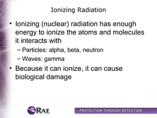 Ionizing Radiation

• Ionizing (nuclear) radiation has enough
  energy to ionize the atoms and molecules
  it interacts with
  – Particles: alpha, beta, neutron
  – Waves: gamma
• Because it can ionize, it can cause
  biological damage
 
