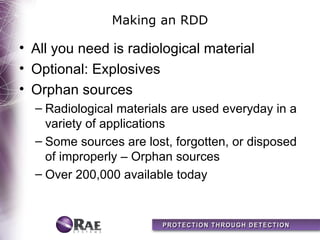 Making an RDD

• All you need is radiological material
• Optional: Explosives
• Orphan sources
  – Radiological materials are used everyday in a
    variety of applications
  – Some sources are lost, forgotten, or disposed
    of improperly – Orphan sources
  – Over 200,000 available today
 