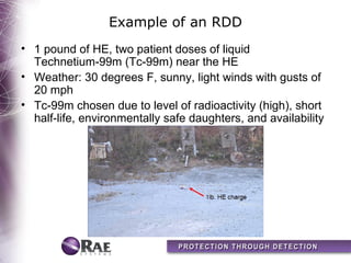 Example of an RDD
• 1 pound of HE, two patient doses of liquid
  Technetium-99m (Tc-99m) near the HE
• Weather: 30 degrees F, sunny, light winds with gusts of
  20 mph
• Tc-99m chosen due to level of radioactivity (high), short
  half-life, environmentally safe daughters, and availability
 