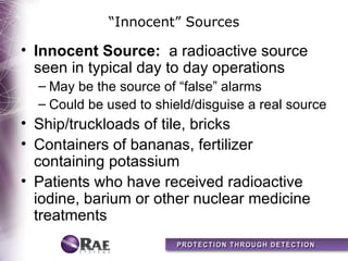 “Innocent” Sources

• Innocent Source: a radioactive source
  seen in typical day to day operations
  – May be the source of “false” alarms
  – Could be used to shield/disguise a real source
• Ship/truckloads of tile, bricks
• Containers of bananas, fertilizer
  containing potassium
• Patients who have received radioactive
  iodine, barium or other nuclear medicine
  treatments
 