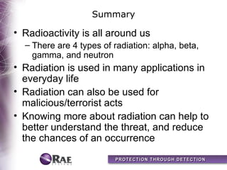 Summary

• Radioactivity is all around us
  – There are 4 types of radiation: alpha, beta,
    gamma, and neutron
• Radiation is used in many applications in
  everyday life
• Radiation can also be used for
  malicious/terrorist acts
• Knowing more about radiation can help to
  better understand the threat, and reduce
  the chances of an occurrence
 