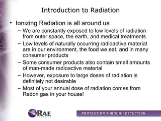 Introduction to Radiation
• Ionizing Radiation is all around us
  – We are constantly exposed to low levels of radiation
    from outer space, the earth, and medical treatments
  – Low levels of naturally occurring radioactive material
    are in our environment, the food we eat, and in many
    consumer products
  – Some consumer products also contain small amounts
    of man-made radioactive material
  – However, exposure to large doses of radiation is
    definitely not desirable
  – Most of your annual dose of radiation comes from
    Radon gas in your house!
 