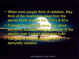 • When most people think of radiation, they
  think of the mushroom cloud from the
  atomic bomb tests in the 1940’s & 50’s.
• If people thought the same way about
  electricity, their first image would be of the
  electric chair instead of the light bulb!
• The goal of this presentation is to
  demystify radiation


                 1952, Operation Ivy, “Mike” H-Bomb
 
