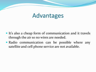 Advantages
 It’s also a cheap form of communication and it travels
through the air so no wires are needed.
 Radio communication can be possible where any
satellite and cell phone service are not available.
 