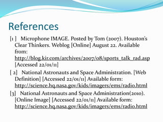 References
[1 ] Microphone IMAGE. Posted by Tom (2007). Houston’s
Clear Thinkers. Weblog [Online] August 22. Available
from:
http://blog.kir.com/archives/2007/08/sports_talk_rad.asp
[Accessed 22/01/11]
[ 2] National Astronauts and Space Administration. [Web
Definition] [Accessed 22/01/11] Available form:
http://science.hq.nasa.gov/kids/imagers/ems/radio.html
[3] National Astronauts and Space Administration(2010).
[Online Image] [Accessed 22/01/11] Available form:
http://science.hq.nasa.gov/kids/imagers/ems/radio.html
 