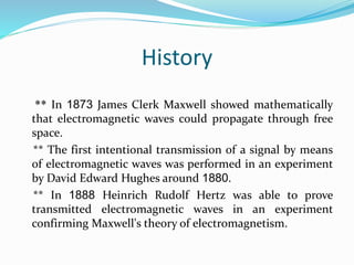 History
** In 1873 James Clerk Maxwell showed mathematically
that electromagnetic waves could propagate through free
space.
** The first intentional transmission of a signal by means
of electromagnetic waves was performed in an experiment
by David Edward Hughes around 1880.
** In 1888 Heinrich Rudolf Hertz was able to prove
transmitted electromagnetic waves in an experiment
confirming Maxwell's theory of electromagnetism.
 