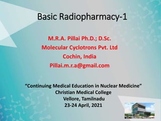 Basic Radiopharmacy-1
M.R.A. Pillai Ph.D.; D.Sc.
Molecular Cyclotrons Pvt. Ltd
Cochin, India
Pillai.m.r.a@gmail.com
“Continuing Medical Education in Nuclear Medicine”
Christian Medical College
Vellore, Tamilnadu
23-24 April, 2021
 