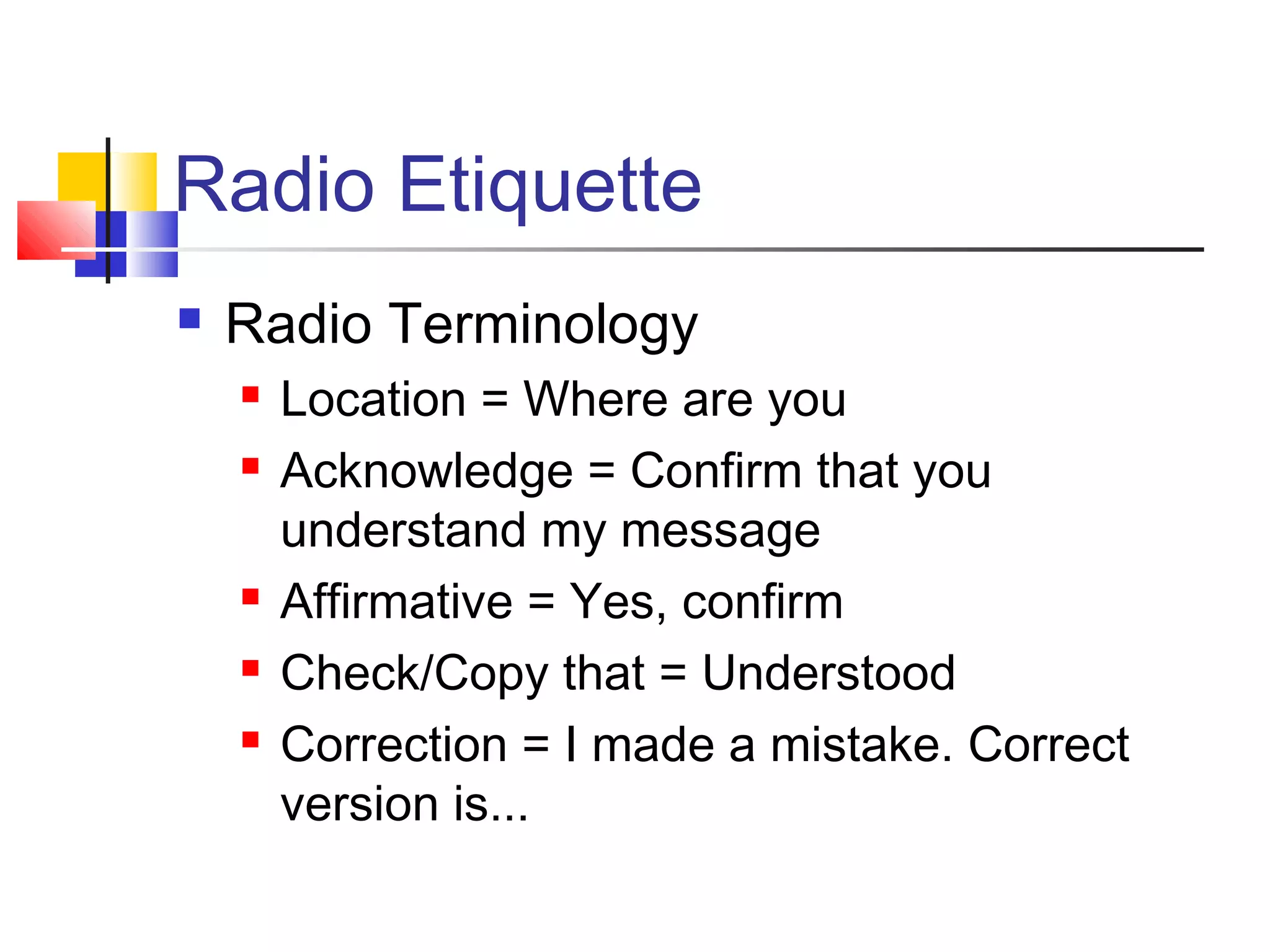 Radio Etiquette
   Radio Terminology
       Location = Where are you
       Acknowledge = Confirm that you
        understand my message
       Affirmative = Yes, confirm
       Check/Copy that = Understood
       Correction = I made a mistake. Correct
        version is...
 