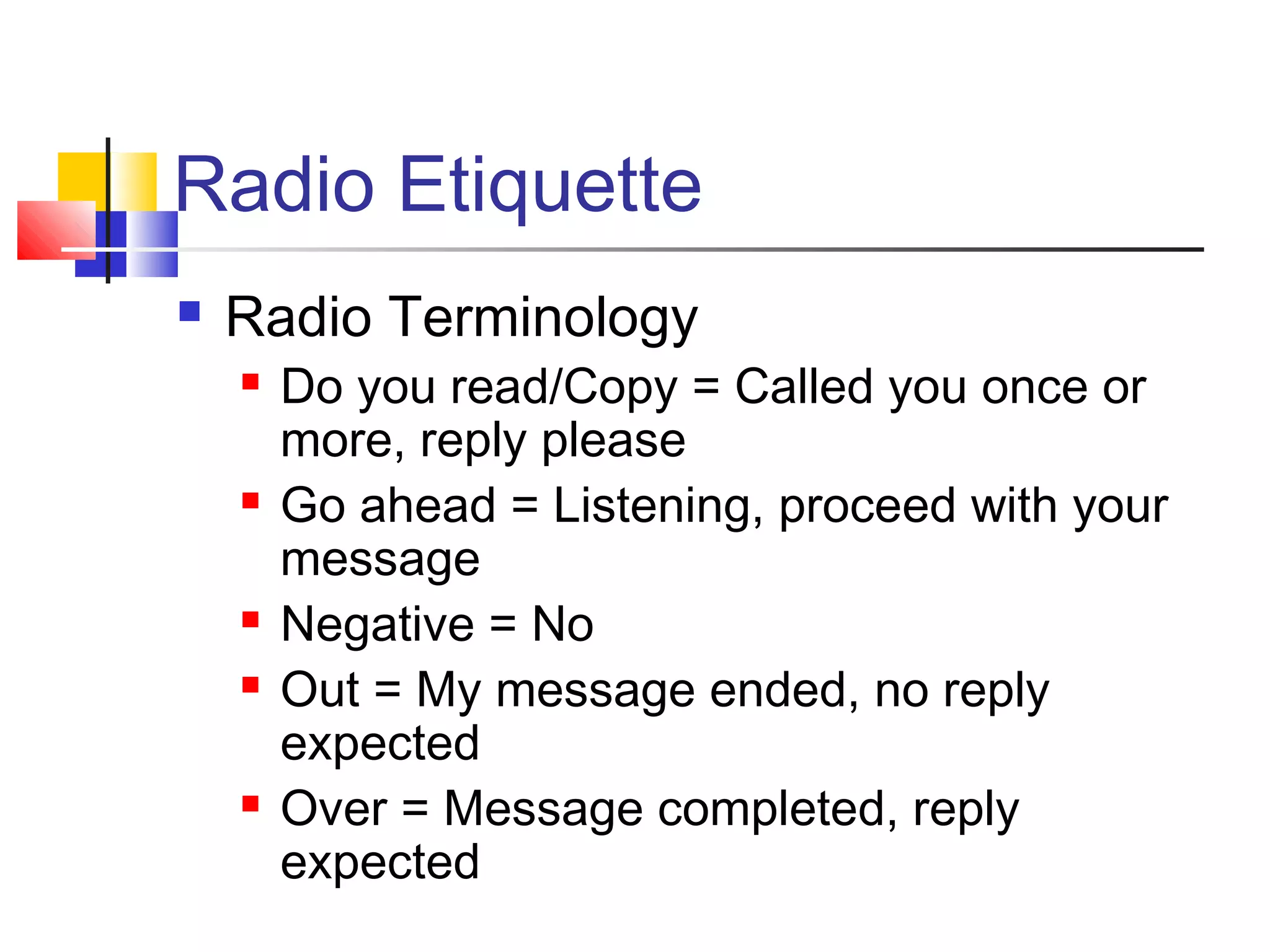 Radio Etiquette
   Radio Terminology
       Do you read/Copy = Called you once or
        more, reply please
       Go ahead = Listening, proceed with your
        message
       Negative = No
       Out = My message ended, no reply
        expected
       Over = Message completed, reply
        expected
 