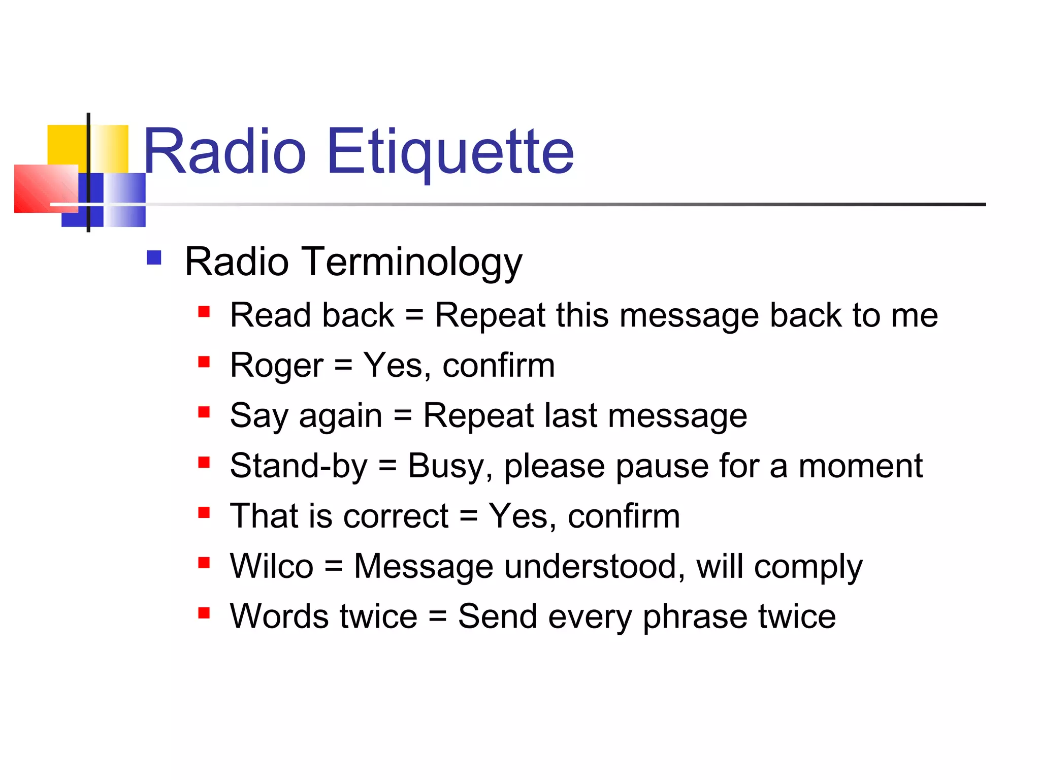 Radio Etiquette
   Radio Terminology
       Read back = Repeat this message back to me
       Roger = Yes, confirm
       Say again = Repeat last message
       Stand-by = Busy, please pause for a moment
       That is correct = Yes, confirm
       Wilco = Message understood, will comply
       Words twice = Send every phrase twice
 