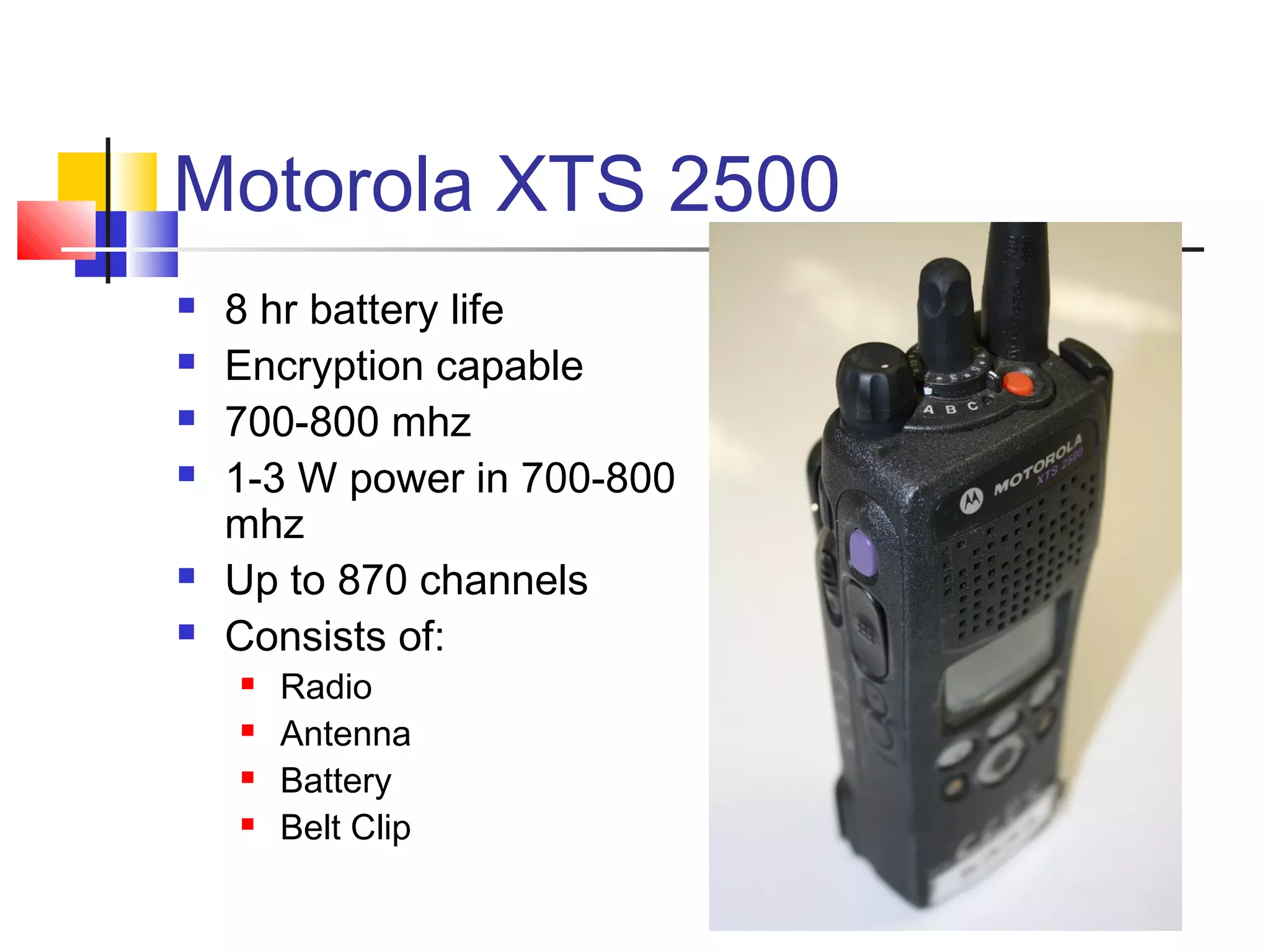 Motorola XTS 2500
   8 hr battery life
   Encryption capable
   700-800 mhz
   1-3 W power in 700-800
    mhz
   Up to 870 channels
   Consists of:
       Radio
       Antenna
       Battery
       Belt Clip
 