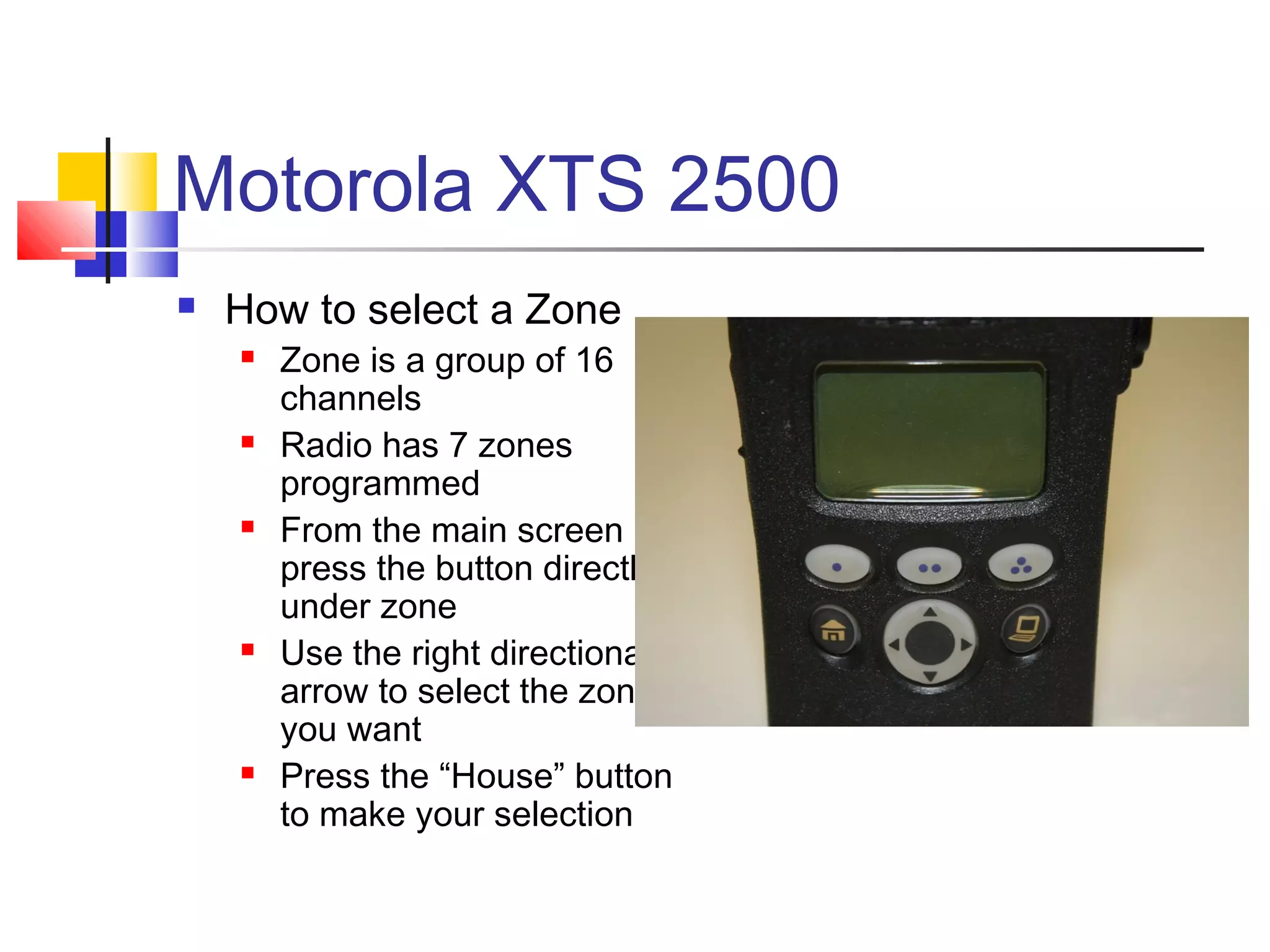 Motorola XTS 2500
   How to select a Zone
       Zone is a group of 16
        channels
       Radio has 7 zones
        programmed
       From the main screen
        press the button directly
        under zone
       Use the right directional
        arrow to select the zone
        you want
       Press the “House” button
        to make your selection
 
