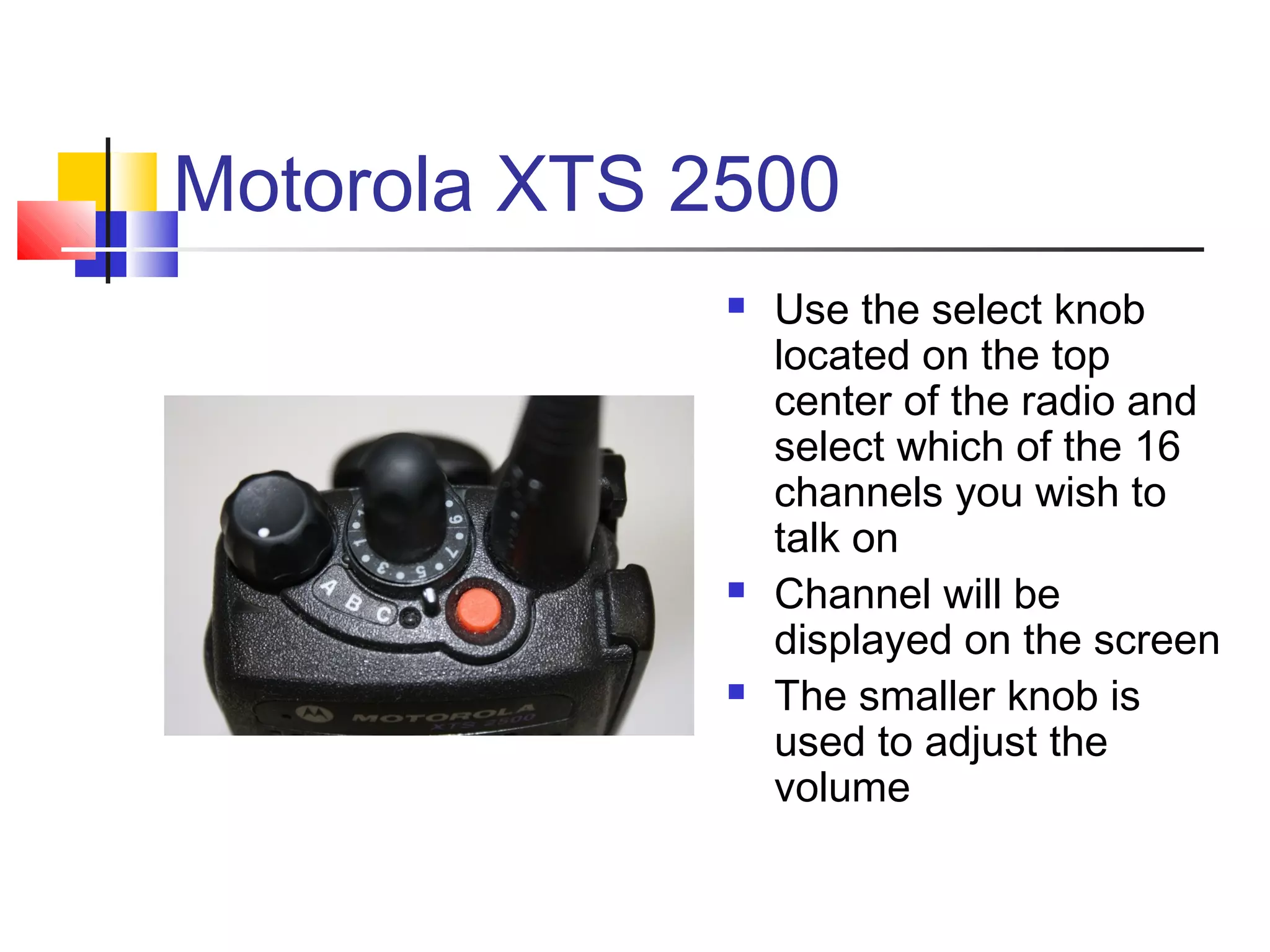 Motorola XTS 2500
                 Use the select knob
                  located on the top
                  center of the radio and
                  select which of the 16
                  channels you wish to
                  talk on
                 Channel will be
                  displayed on the screen
                 The smaller knob is
                  used to adjust the
                  volume
 