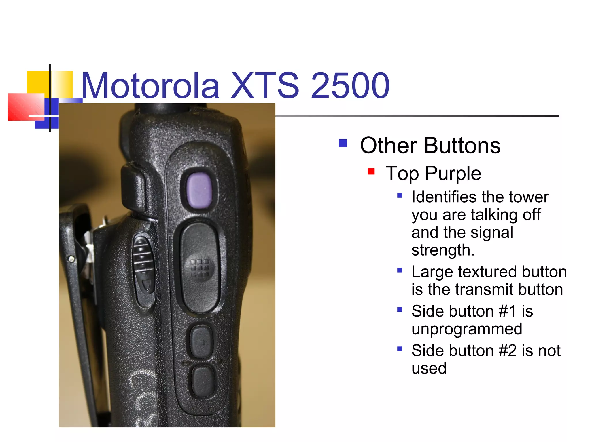 Motorola XTS 2500
                 Other Buttons
                     Top Purple
                       
                           Identifies the tower
                           you are talking off
                           and the signal
                           strength.
                       
                           Large textured button
                           is the transmit button
                       
                           Side button #1 is
                           unprogrammed
                          Side button #2 is not
                           used
 