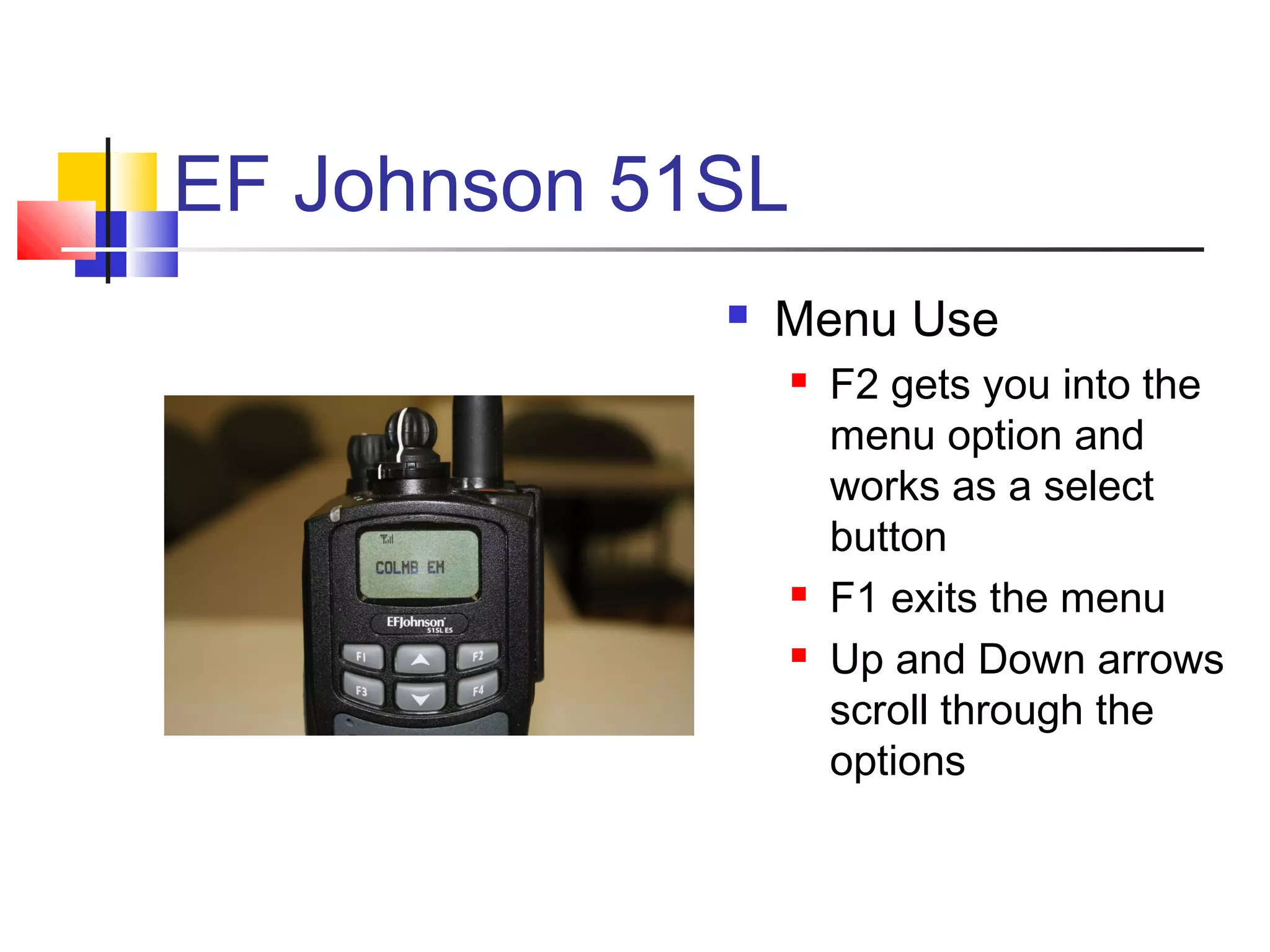 EF Johnson 51SL
                Menu Use
                     F2 gets you into the
                      menu option and
                      works as a select
                      button
                     F1 exits the menu
                     Up and Down arrows
                      scroll through the
                      options
 