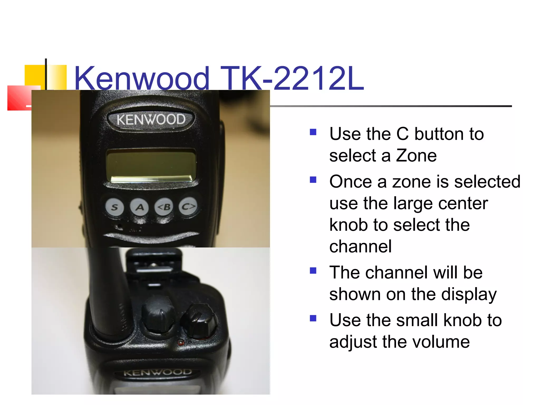 Kenwood TK-2212L
               Use the C button to
                select a Zone
               Once a zone is selected
                use the large center
                knob to select the
                channel
               The channel will be
                shown on the display
               Use the small knob to
                adjust the volume
 