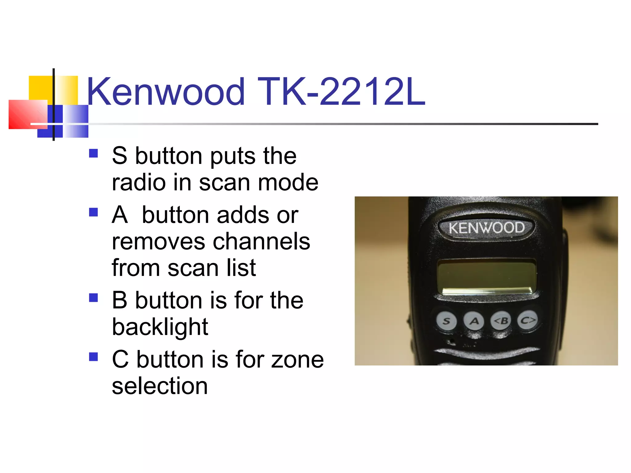 Kenwood TK-2212L
   S button puts the
    radio in scan mode
   A button adds or
    removes channels
    from scan list
   B button is for the
    backlight
   C button is for zone
    selection
 