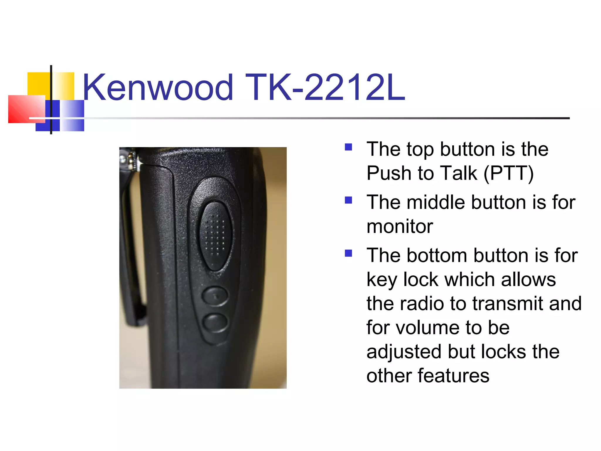 Kenwood TK-2212L
               The top button is the
                Push to Talk (PTT)
               The middle button is for
                monitor
               The bottom button is for
                key lock which allows
                the radio to transmit and
                for volume to be
                adjusted but locks the
                other features
 