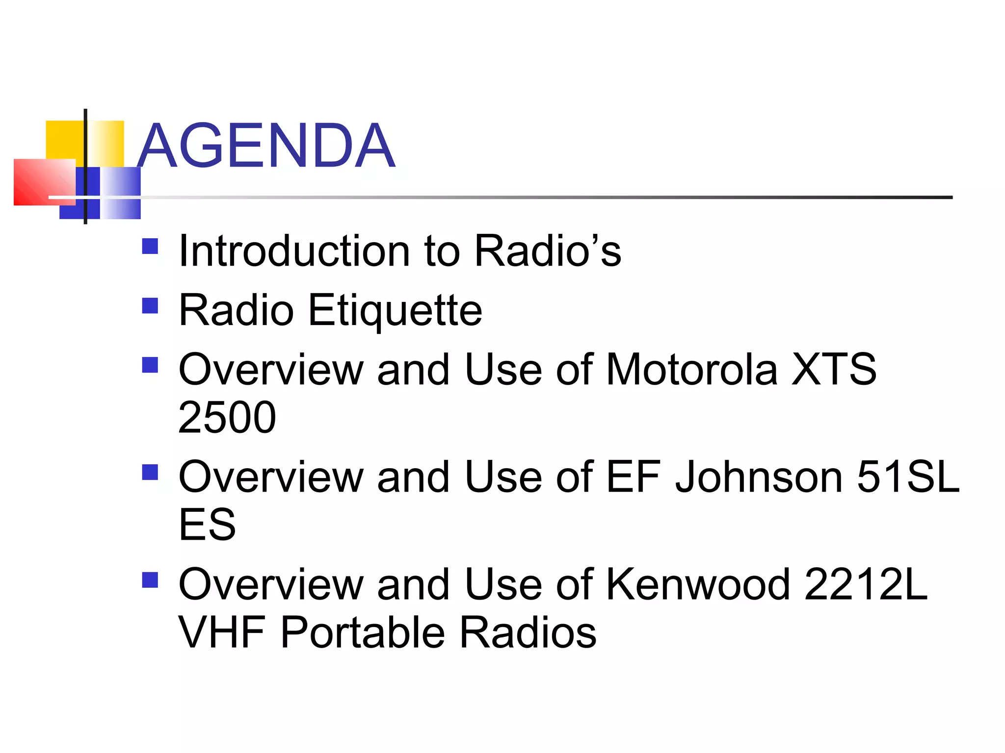 AGENDA
   Introduction to Radio’s
   Radio Etiquette
   Overview and Use of Motorola XTS
    2500
   Overview and Use of EF Johnson 51SL
    ES
   Overview and Use of Kenwood 2212L
    VHF Portable Radios
 