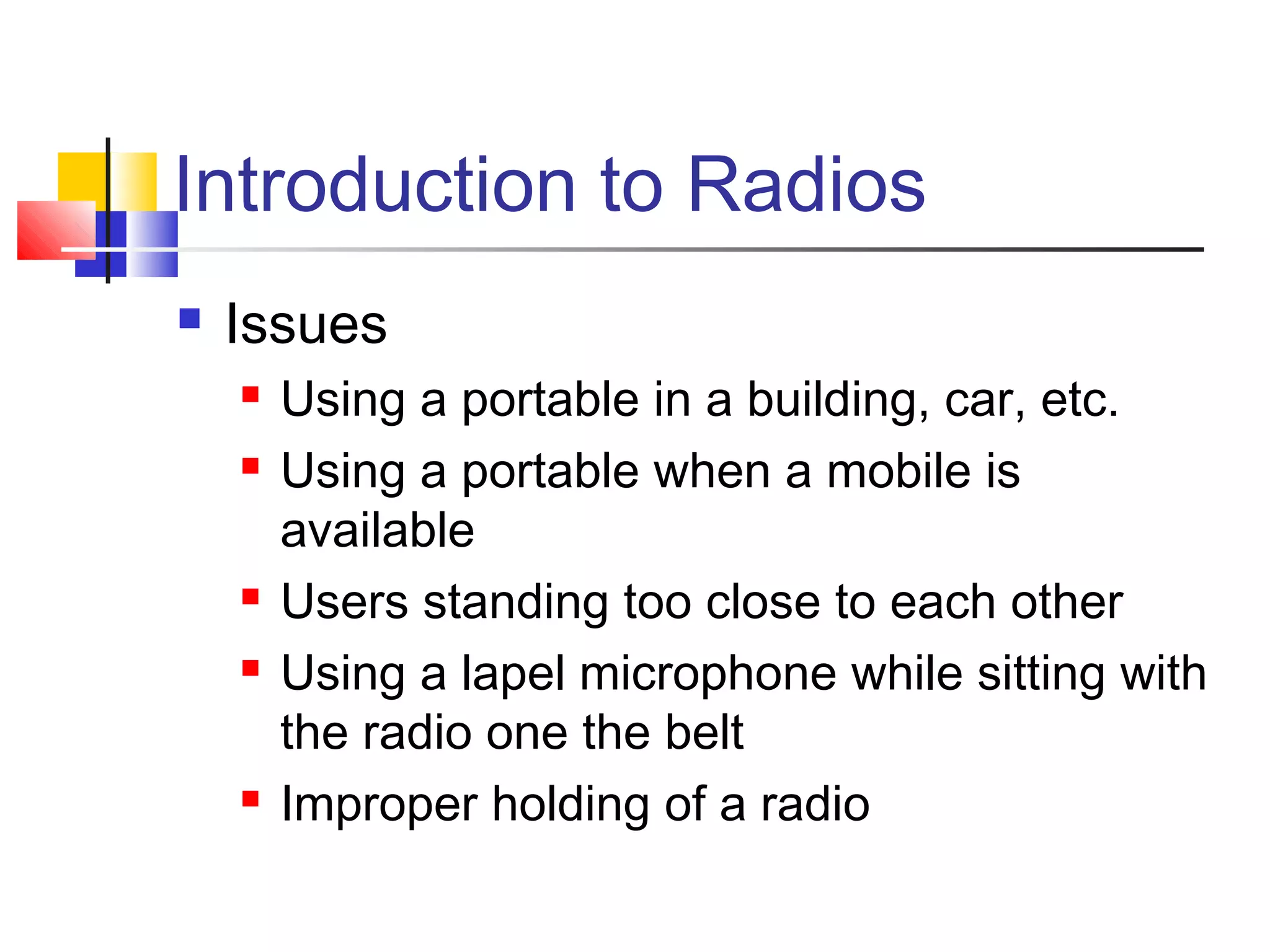 Introduction to Radios
   Issues
       Using a portable in a building, car, etc.
       Using a portable when a mobile is
        available
       Users standing too close to each other
       Using a lapel microphone while sitting with
        the radio one the belt
       Improper holding of a radio
 