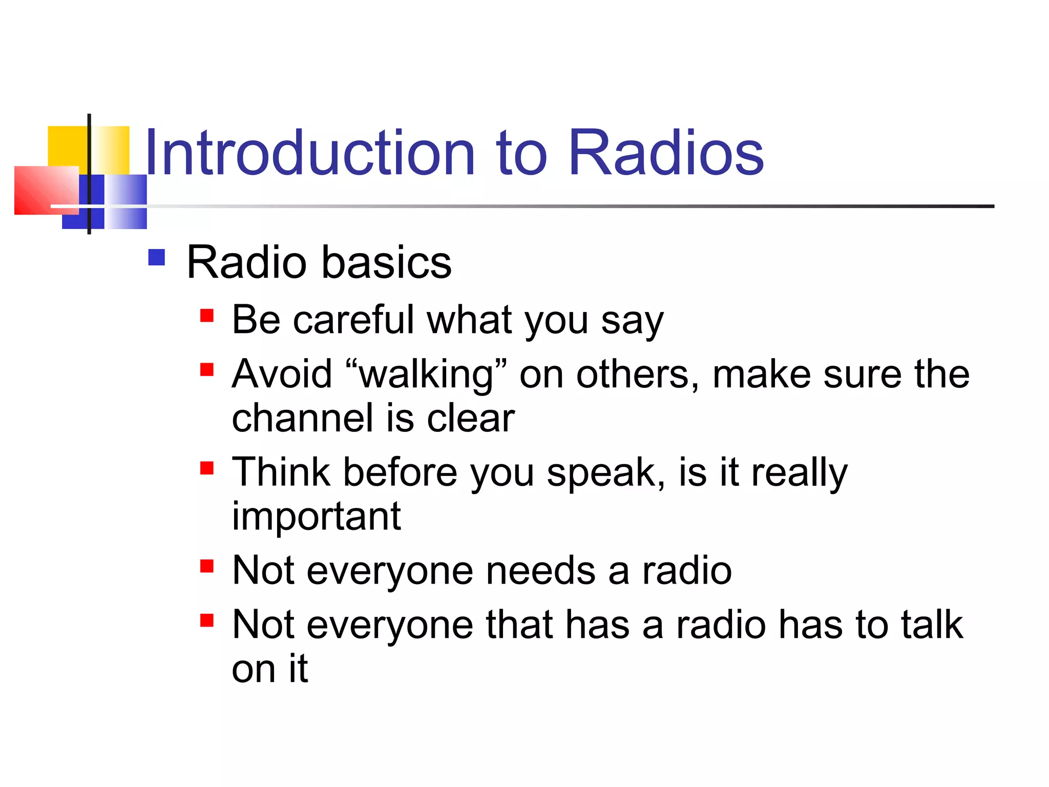 Introduction to Radios
   Radio basics
       Be careful what you say
       Avoid “walking” on others, make sure the
        channel is clear
       Think before you speak, is it really
        important
       Not everyone needs a radio
       Not everyone that has a radio has to talk
        on it
 