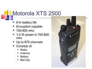 Motorola XTS 2500
   8 hr battery life
   Encryption capable
   700-800 mhz
   1-3 W power in 700-800
    mhz
   Up to 870 channels
   Consists of:
       Radio
       Antenna
       Battery
       Belt Clip
 