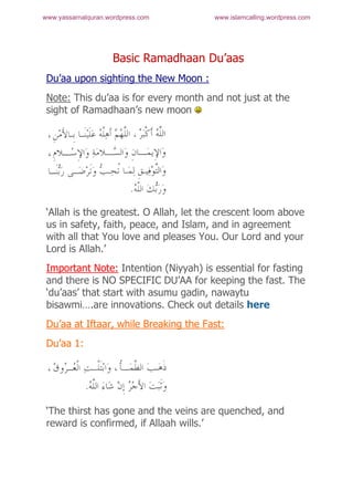www.yassarnalquran.wordpress.com        www.islamcalling.wordpress.com




                     Basic Ramadhaan Du’aas
 Du’aa upon sighting the New Moon :
 Note: This du’aa is for every month and not just at the
 sight of Ramadhaan’s new moon




 ‘Allah is the greatest. O Allah, let the crescent loom above
 us in safety, faith, peace, and Islam, and in agreement
 with all that You love and pleases You. Our Lord and your
 Lord is Allah.’
 Important Note: Intention (Niyyah) is essential for fasting
 and there is NO SPECIFIC DU’AA for keeping the fast. The
 ‘du’aas’ that start with asumu gadin, nawaytu
 bisawmi….are innovations. Check out details here
 Du’aa at Iftaar, while Breaking the Fast:
 Du’aa 1:




 ‘The thirst has gone and the veins are quenched, and
 reward is confirmed, if Allaah wills.’
 