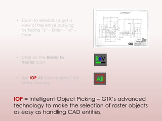 • Zoom to extends to get a
view of the entire drawing
by typing “z” – Enter - “e” –
Enter
• Click on the Raster to
Vector Icon
• Use IOP All icon to select the
entire drawing
IOP = Intelligent Object Picking – GTX’s advanced
technology to make the selection of raster objects
as easy as handling CAD entities.
 