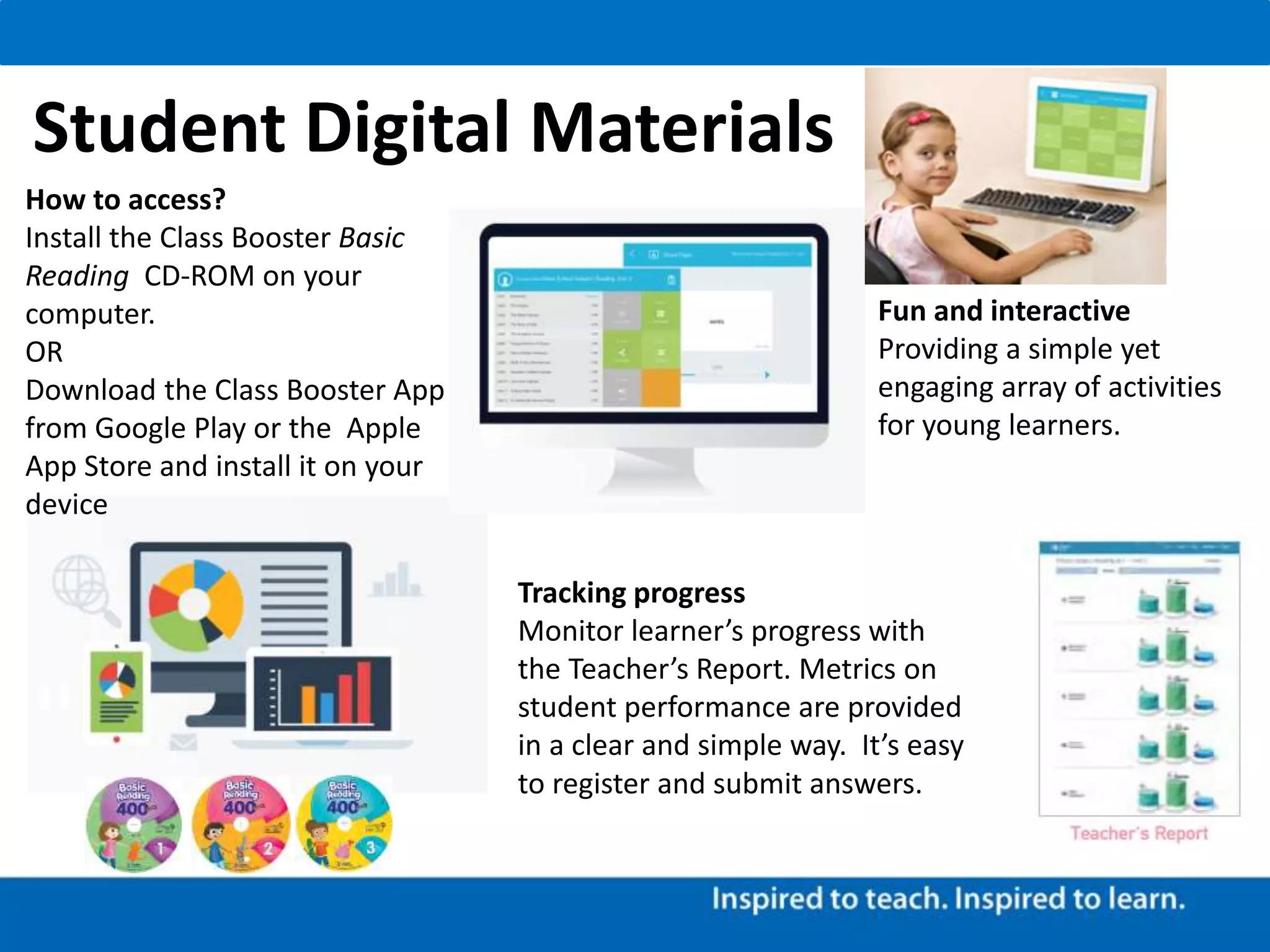 Tracking progress
Monitor learner’s progress with
the Teacher’s Report. Metrics on
student performance are provided
in a clear and simple way. It’s easy
to register and submit answers.
Fun and interactive
Providing a simple yet
engaging array of activities
for young learners.
How to access?
Install the Class Booster Basic
Reading CD-ROM on your
computer.
OR
Download the Class Booster App
from Google Play or the Apple
App Store and install it on your
device
Student Digital Materials
 
