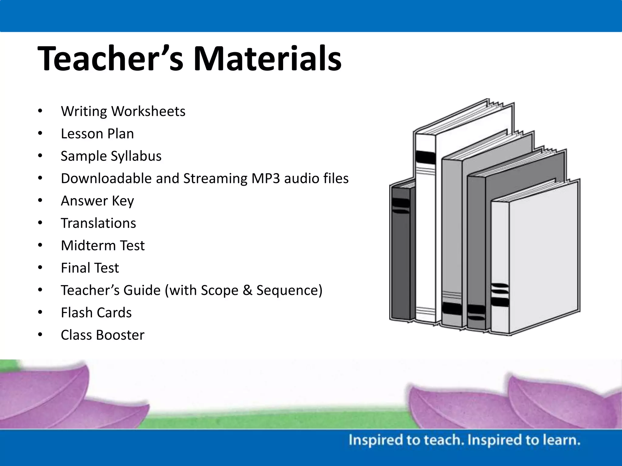 Teacher’s Materials
• Writing Worksheets
• Lesson Plan
• Sample Syllabus
• Downloadable and Streaming MP3 audio files
• Answer Key
• Translations
• Midterm Test
• Final Test
• Teacher’s Guide (with Scope & Sequence)
• Flash Cards
• Class Booster
 