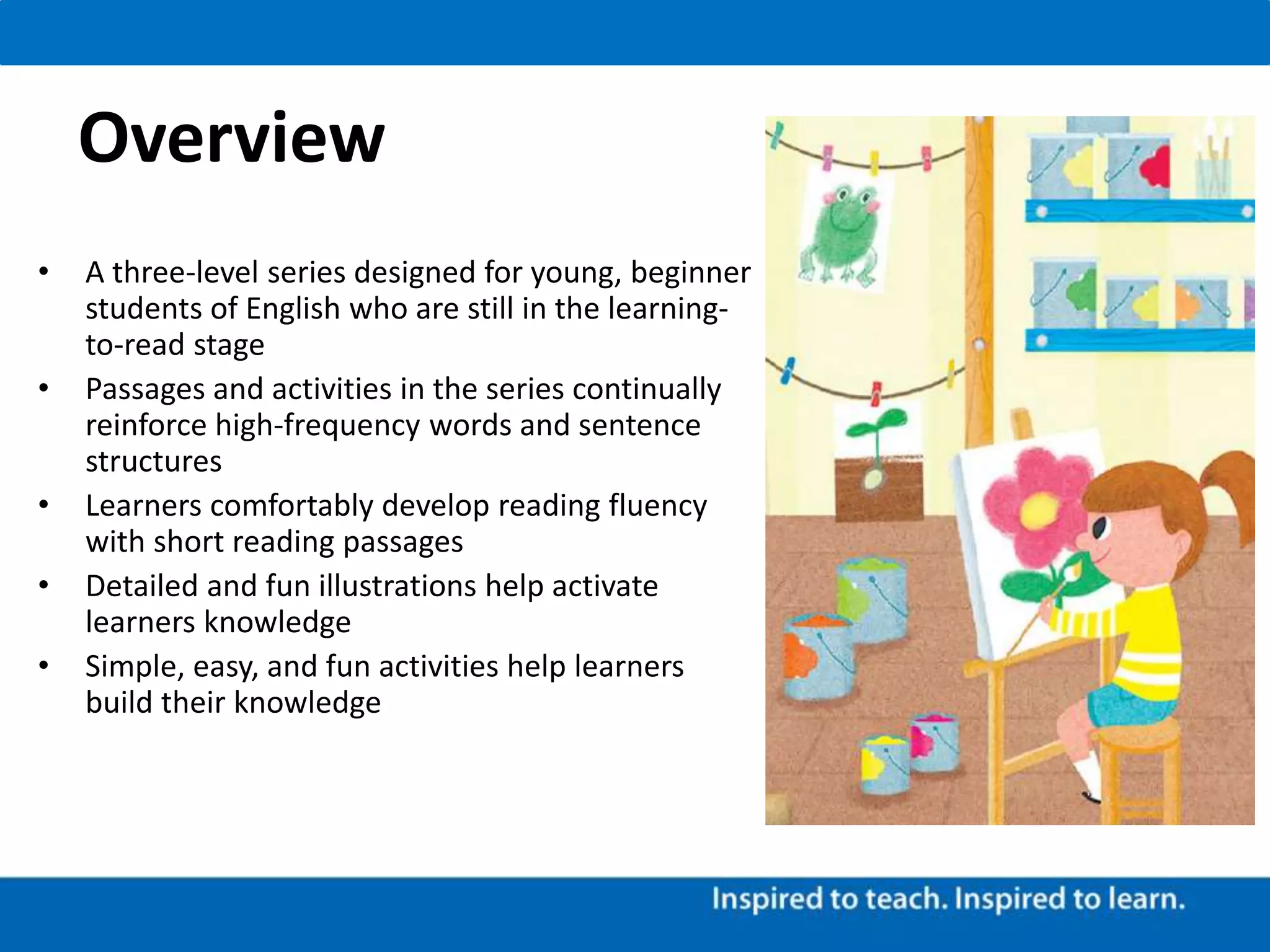 Overview
• A three-level series designed for young, beginner
students of English who are still in the learning-
to-read stage
• Passages and activities in the series continually
reinforce high-frequency words and sentence
structures
• Learners comfortably develop reading fluency
with short reading passages
• Detailed and fun illustrations help activate
learners knowledge
• Simple, easy, and fun activities help learners
build their knowledge
 