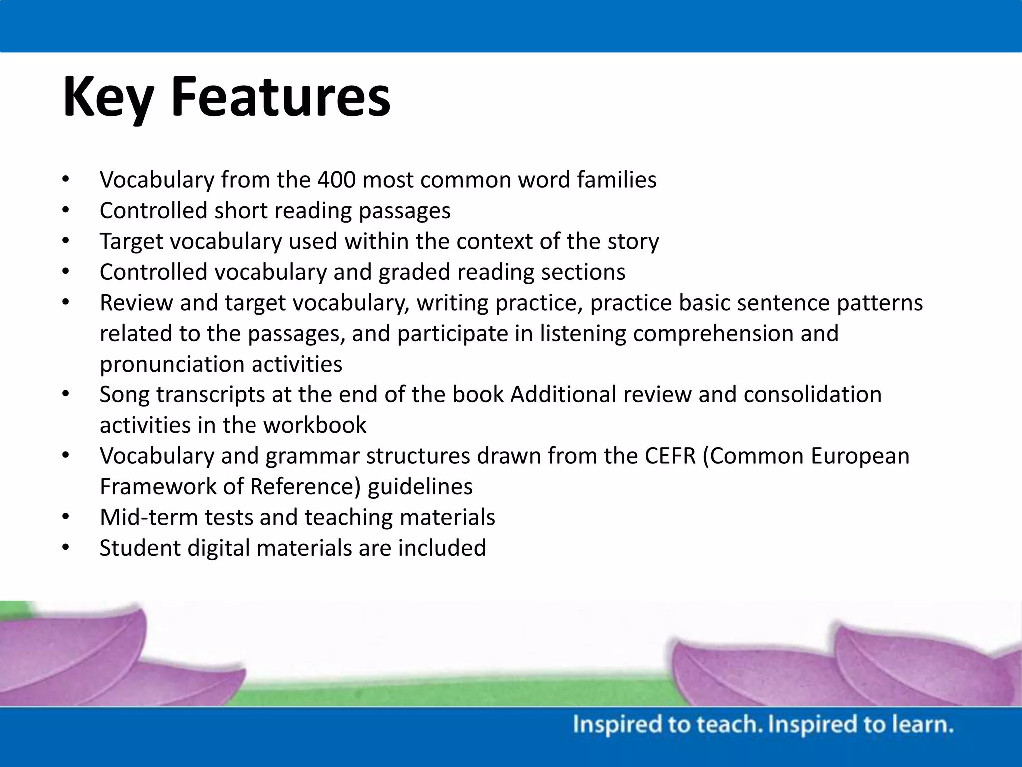 Key Features
• Vocabulary from the 400 most common word families
• Controlled short reading passages
• Target vocabulary used within the context of the story
• Controlled vocabulary and graded reading sections
• Review and target vocabulary, writing practice, practice basic sentence patterns
related to the passages, and participate in listening comprehension and
pronunciation activities
• Song transcripts at the end of the book Additional review and consolidation
activities in the workbook
• Vocabulary and grammar structures drawn from the CEFR (Common European
Framework of Reference) guidelines
• Mid-term tests and teaching materials
• Student digital materials are included
 