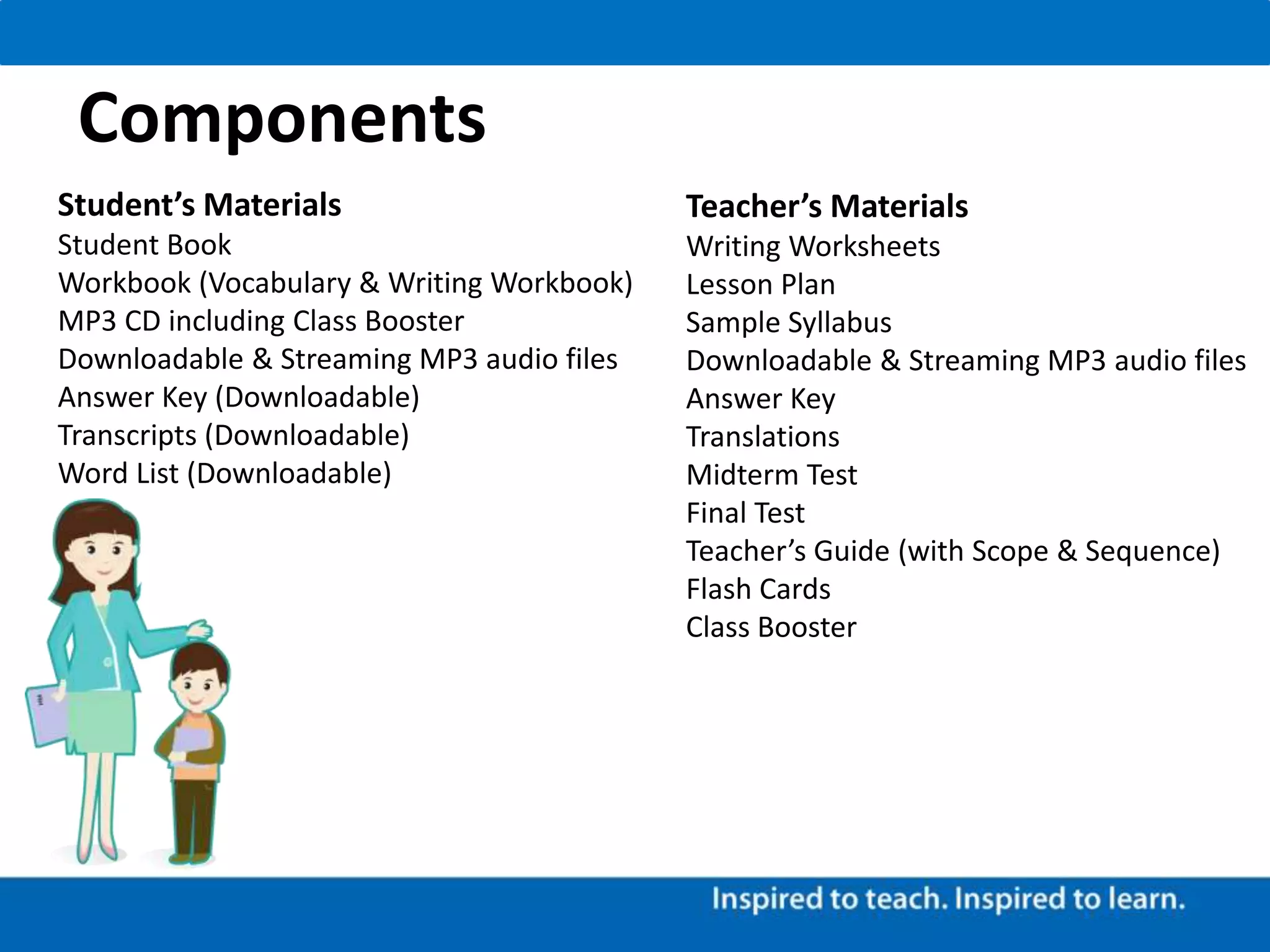 Components
Teacher’s Materials
Writing Worksheets
Lesson Plan
Sample Syllabus
Downloadable & Streaming MP3 audio files
Answer Key
Translations
Midterm Test
Final Test
Teacher’s Guide (with Scope & Sequence)
Flash Cards
Class Booster
Student’s Materials
Student Book
Workbook (Vocabulary & Writing Workbook)
MP3 CD including Class Booster
Downloadable & Streaming MP3 audio files
Answer Key (Downloadable)
Transcripts (Downloadable)
Word List (Downloadable)
 