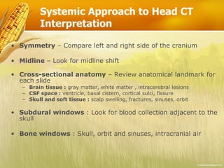 Systemic Approach to Head CT Interpretation Symmetry – Compare left and right side of the cranium Midline – Look for midline shift Cross-sectional anatomy – Review anatomical landmark for each slide Brain tissue : gray matter, white matter , intracerebral lesions CSF space : ventricle, basal cistern, cortical sulci, fissure Skull and soft tissue : scalp swelling, fractures, sinuses, orbit Subdural windows : Look for blood collection adjacent to the skull Bone windows : Skull, orbit and sinuses, intracranial air