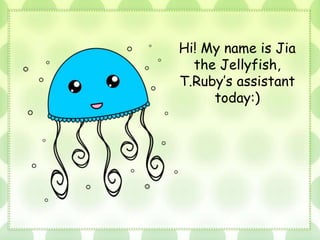 Hi! My name is Jia
the Jellyfish,
T.Ruby’s assistant
today:)
 