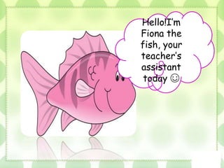 Hello!I’m
Fiona the
fish, your
teacher’s
assistant
today ☺
 