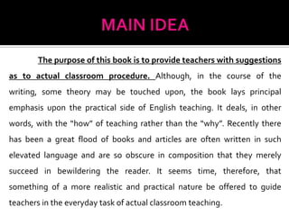 The purpose of this book is to provide teachers with suggestions
as to actual classroom procedure. Although, in the course of the
writing, some theory may be touched upon, the book lays principal
emphasis upon the practical side of English teaching. It deals, in other
words, with the “how” of teaching rather than the “why”. Recently there
has been a great flood of books and articles are often written in such
elevated language and are so obscure in composition that they merely
succeed in bewildering the reader. It seems time, therefore, that
something of a more realistic and practical nature be offered to guide
teachers in the everyday task of actual classroom teaching.
 